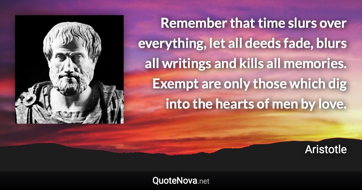 Remember that time slurs over everything, let all deeds fade, blurs all writings and kills all memories. Exempt are only those which dig into the hearts of men by love. - Aristotle quote