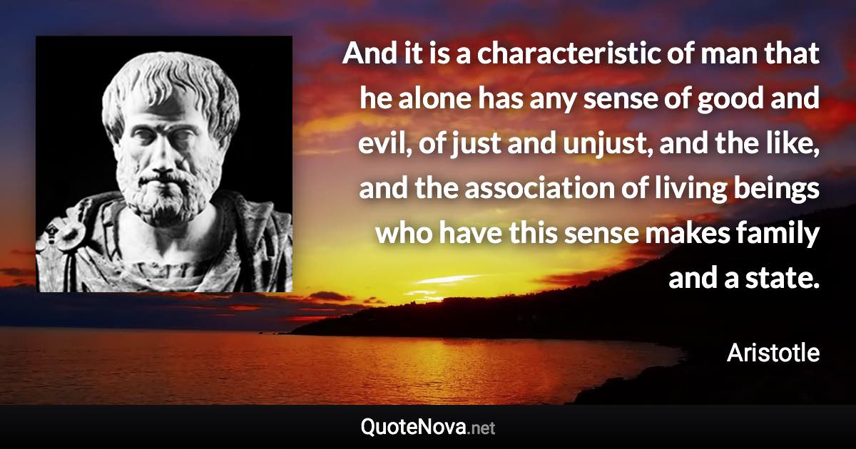 And it is a characteristic of man that he alone has any sense of good and evil, of just and unjust, and the like, and the association of living beings who have this sense makes family and a state. - Aristotle quote