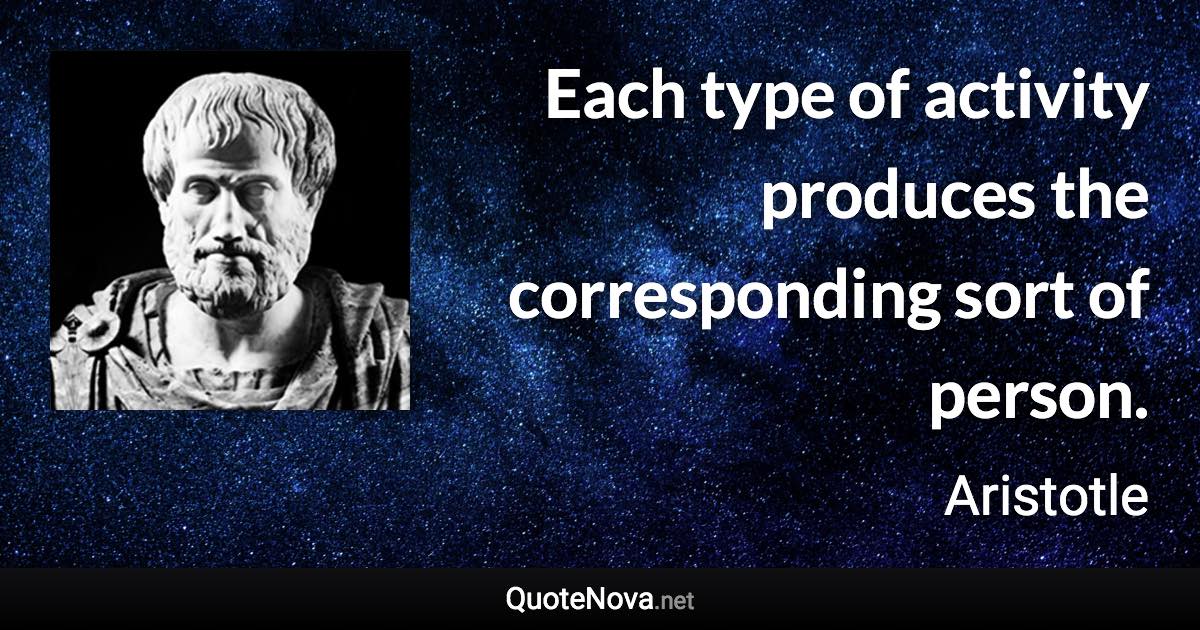 Each type of activity produces the corresponding sort of person. - Aristotle quote