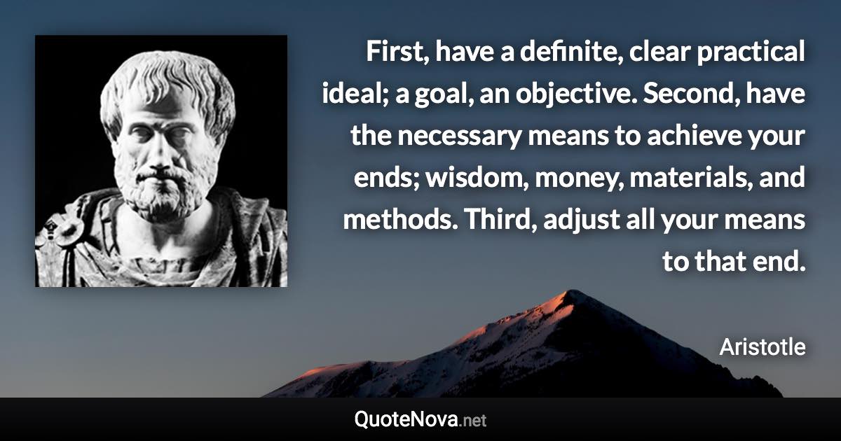 First, have a definite, clear practical ideal; a goal, an objective. Second, have the necessary means to achieve your ends; wisdom, money, materials, and methods. Third, adjust all your means to that end. - Aristotle quote