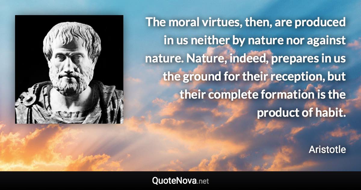 The moral virtues, then, are produced in us neither by nature nor against nature. Nature, indeed, prepares in us the ground for their reception, but their complete formation is the product of habit. - Aristotle quote