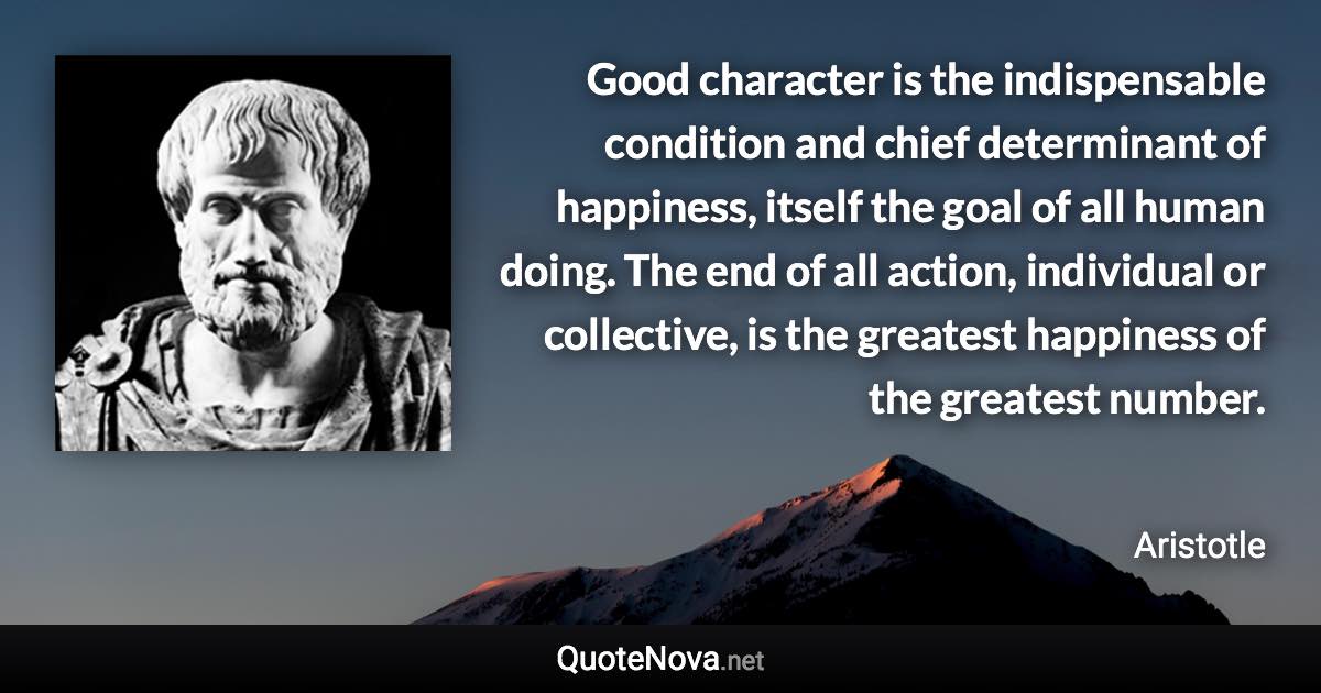 Good character is the indispensable condition and chief determinant of happiness, itself the goal of all human doing. The end of all action, individual or collective, is the greatest happiness of the greatest number. - Aristotle quote