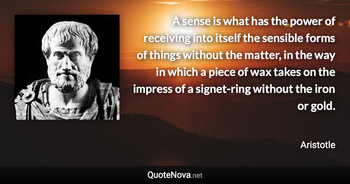 A sense is what has the power of receiving into itself the sensible forms of things without the matter, in the way in which a piece of wax takes on the impress of a signet-ring without the iron or gold. - Aristotle quote