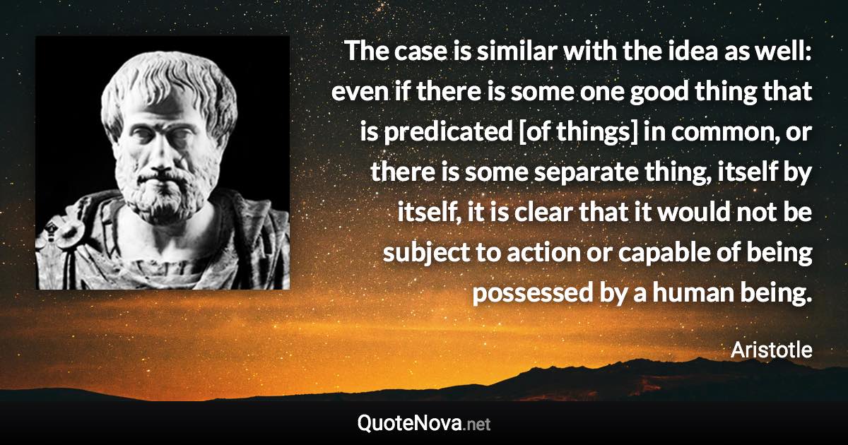 The case is similar with the idea as well: even if there is some one good thing that is predicated [of things] in common, or there is some separate thing, itself by itself, it is clear that it would not be subject to action or capable of being possessed by a human being. - Aristotle quote