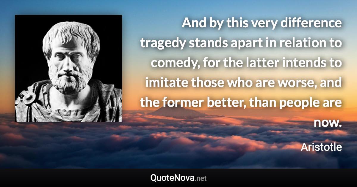 And by this very difference tragedy stands apart in relation to comedy, for the latter intends to imitate those who are worse, and the former better, than people are now. - Aristotle quote