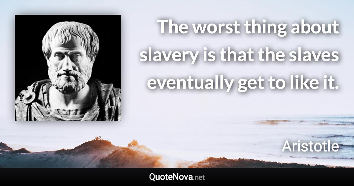 The worst thing about slavery is that the slaves eventually get to like it. - Aristotle quote