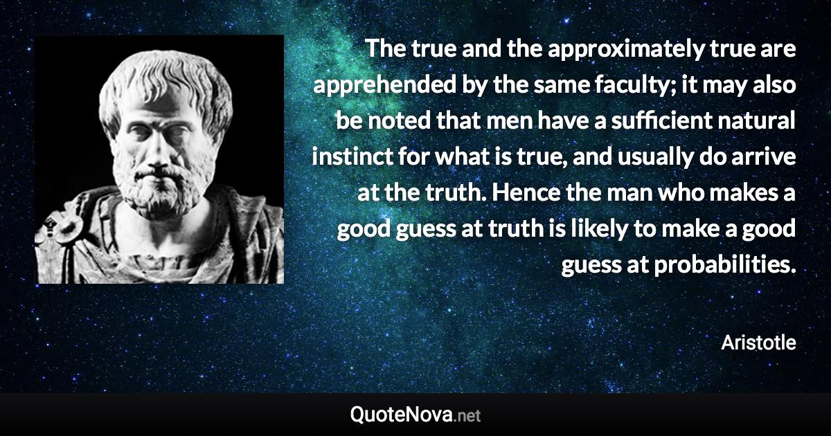 The true and the approximately true are apprehended by the same faculty; it may also be noted that men have a sufficient natural instinct for what is true, and usually do arrive at the truth. Hence the man who makes a good guess at truth is likely to make a good guess at probabilities. - Aristotle quote