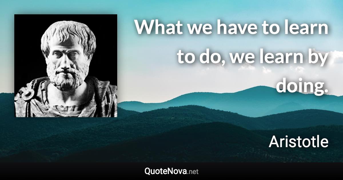 What we have to learn to do, we learn by doing. - Aristotle quote