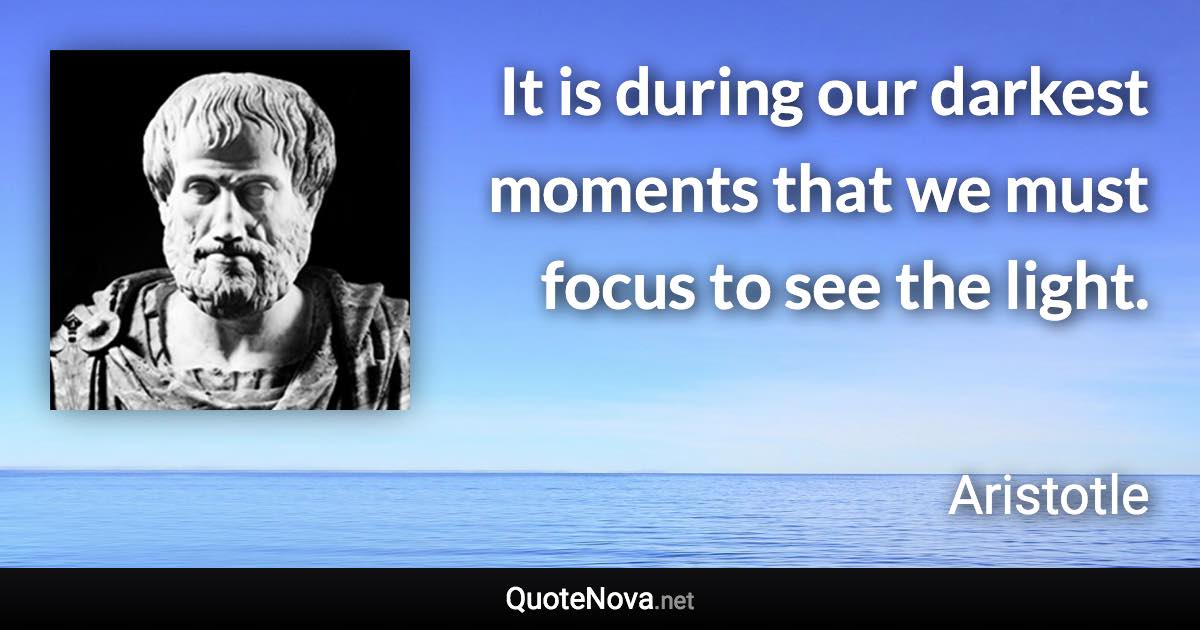 It is during our darkest moments that we must focus to see the light. - Aristotle quote