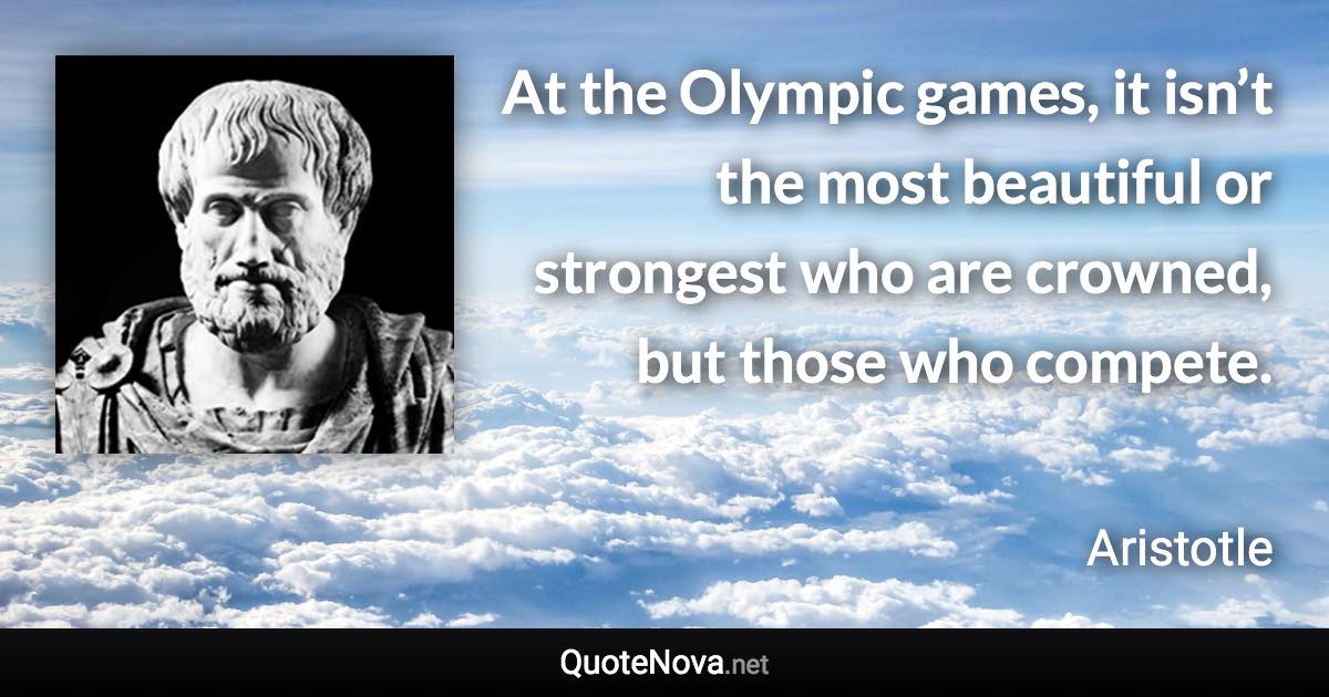 At the Olympic games, it isn’t the most beautiful or strongest who are crowned, but those who compete. - Aristotle quote