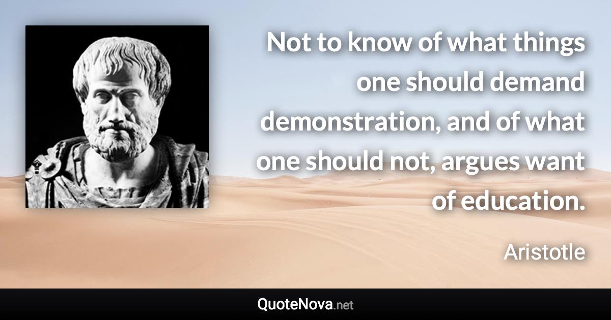 Not to know of what things one should demand demonstration, and of what one should not, argues want of education. - Aristotle quote