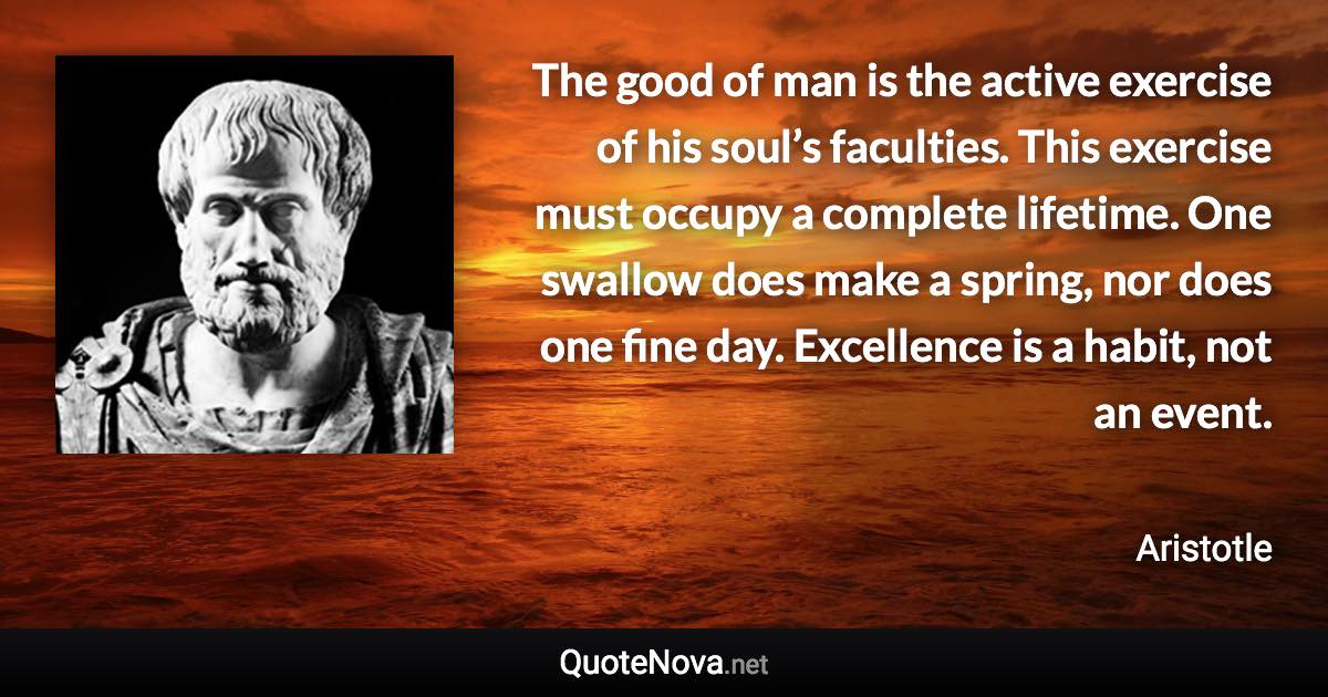 The good of man is the active exercise of his soul’s faculties. This exercise must occupy a complete lifetime. One swallow does make a spring, nor does one fine day. Excellence is a habit, not an event. - Aristotle quote
