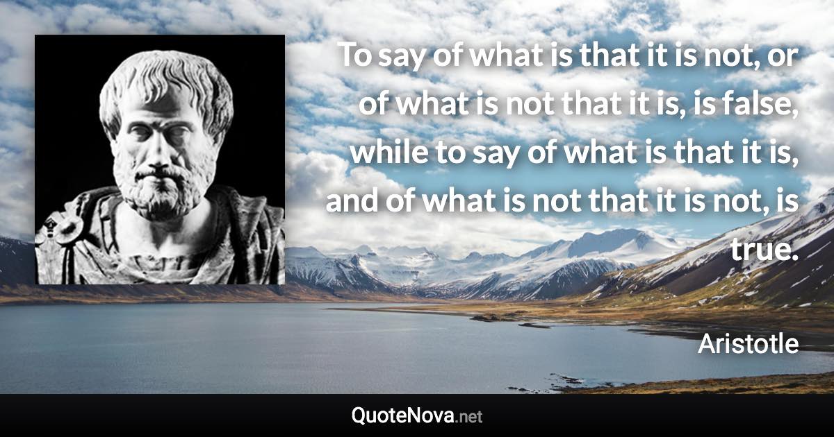 To say of what is that it is not, or of what is not that it is, is false, while to say of what is that it is, and of what is not that it is not, is true. - Aristotle quote