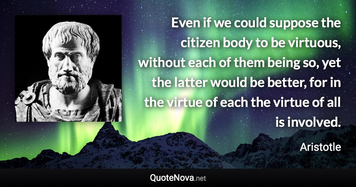 Even if we could suppose the citizen body to be virtuous, without each of them being so, yet the latter would be better, for in the virtue of each the virtue of all is involved. - Aristotle quote