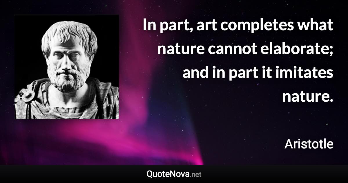 In part, art completes what nature cannot elaborate; and in part it imitates nature. - Aristotle quote