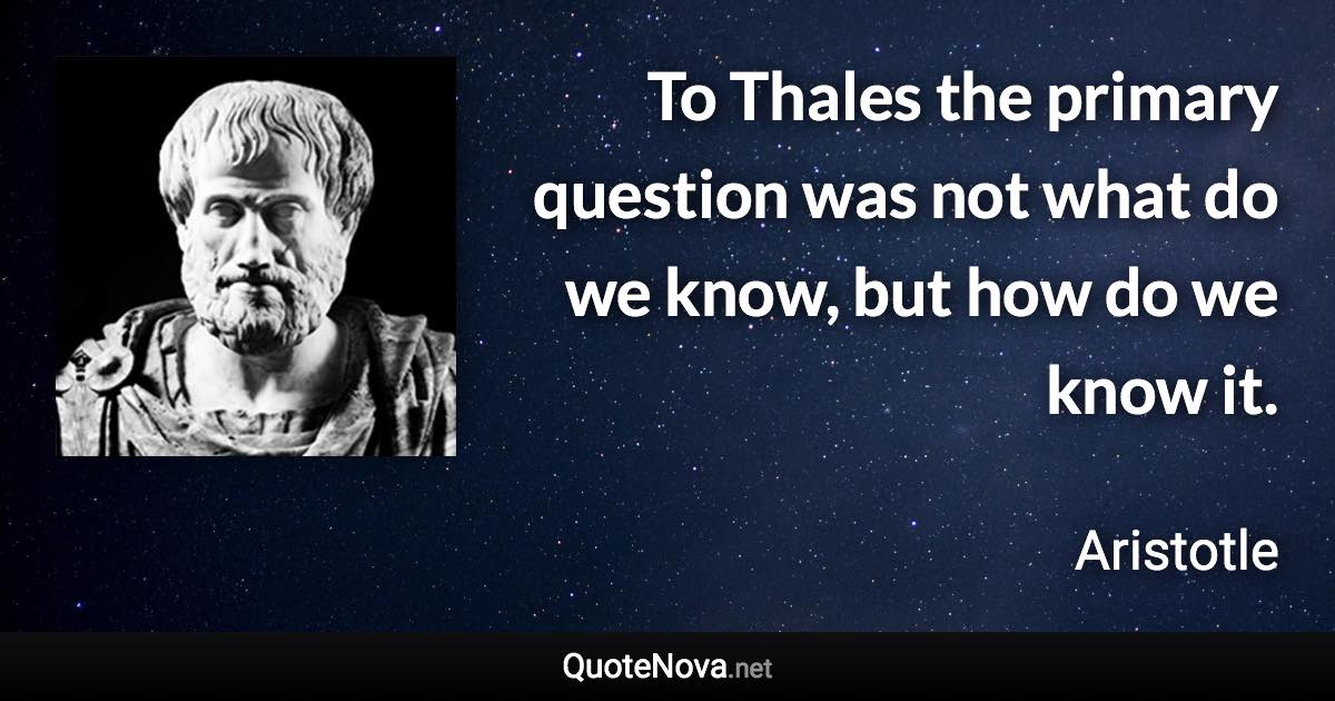 To Thales the primary question was not what do we know, but how do we know it. - Aristotle quote