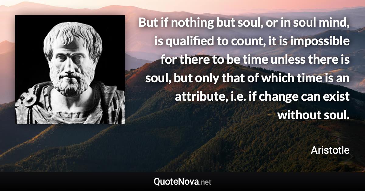 But if nothing but soul, or in soul mind, is qualified to count, it is impossible for there to be time unless there is soul, but only that of which time is an attribute, i.e. if change can exist without soul. - Aristotle quote