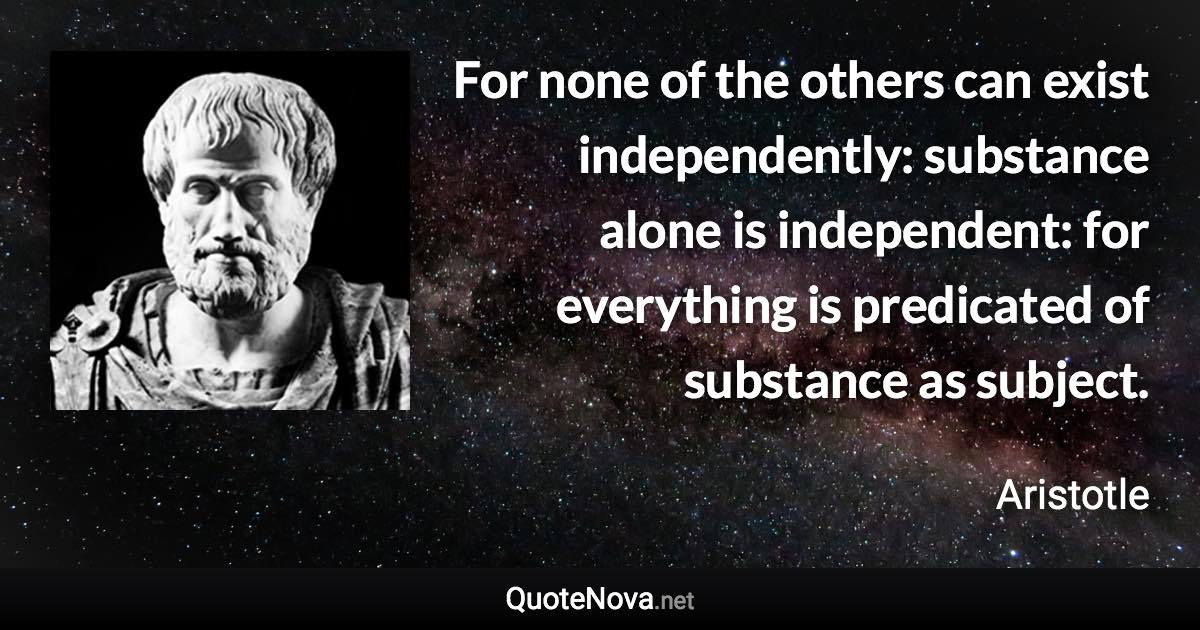 For none of the others can exist independently: substance alone is independent: for everything is predicated of substance as subject. - Aristotle quote