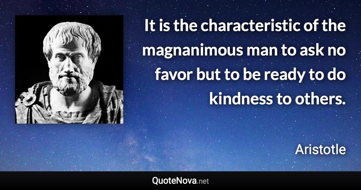 It is the characteristic of the magnanimous man to ask no favor but to be ready to do kindness to others. - Aristotle quote