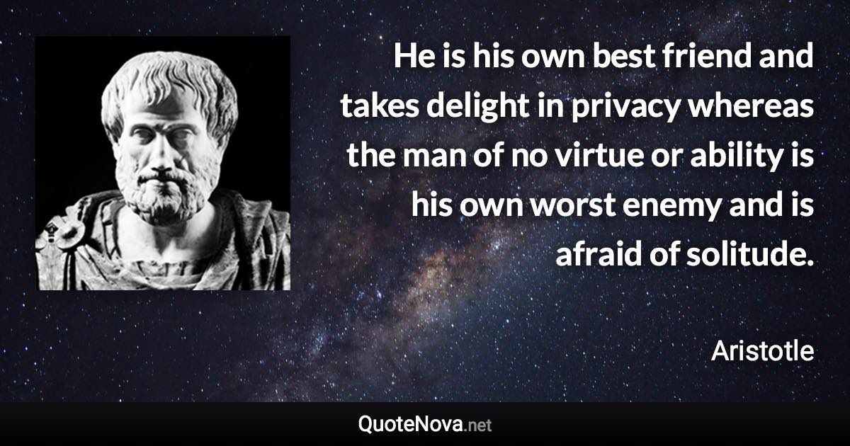 He is his own best friend and takes delight in privacy whereas the man of no virtue or ability is his own worst enemy and is afraid of solitude. - Aristotle quote