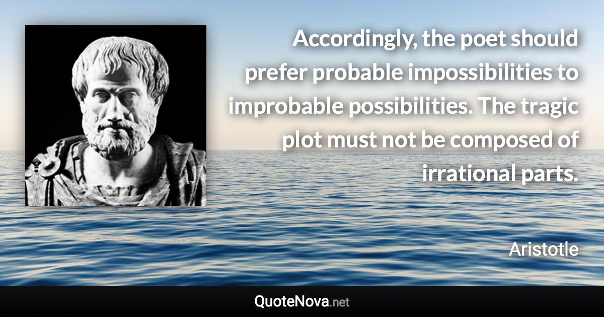 Accordingly, the poet should prefer probable impossibilities to improbable possibilities. The tragic plot must not be composed of irrational parts. - Aristotle quote