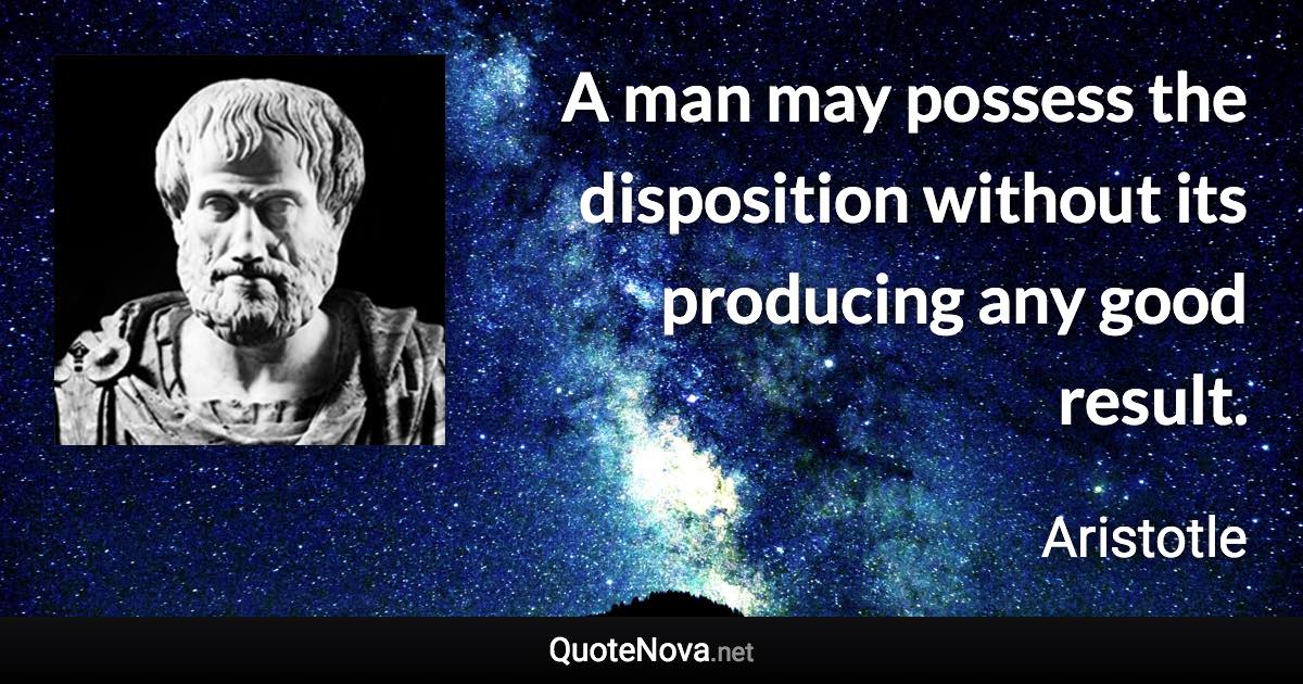 A man may possess the disposition without its producing any good result. - Aristotle quote