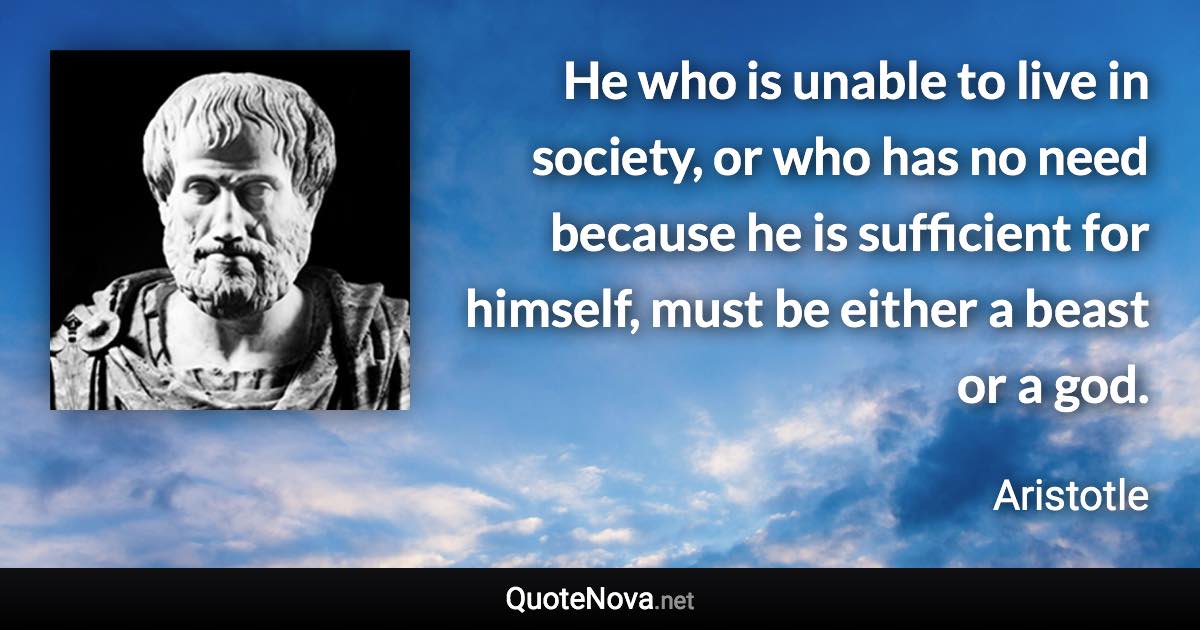 He who is unable to live in society, or who has no need because he is sufficient for himself, must be either a beast or a god. - Aristotle quote