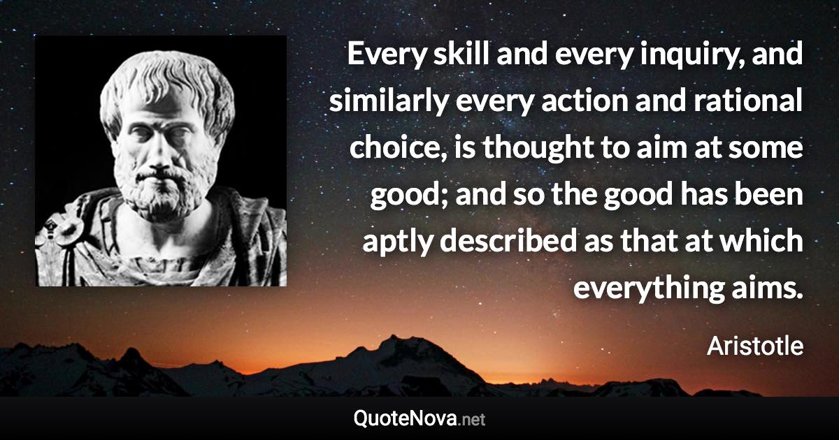 Every skill and every inquiry, and similarly every action and rational choice, is thought to aim at some good; and so the good has been aptly described as that at which everything aims. - Aristotle quote