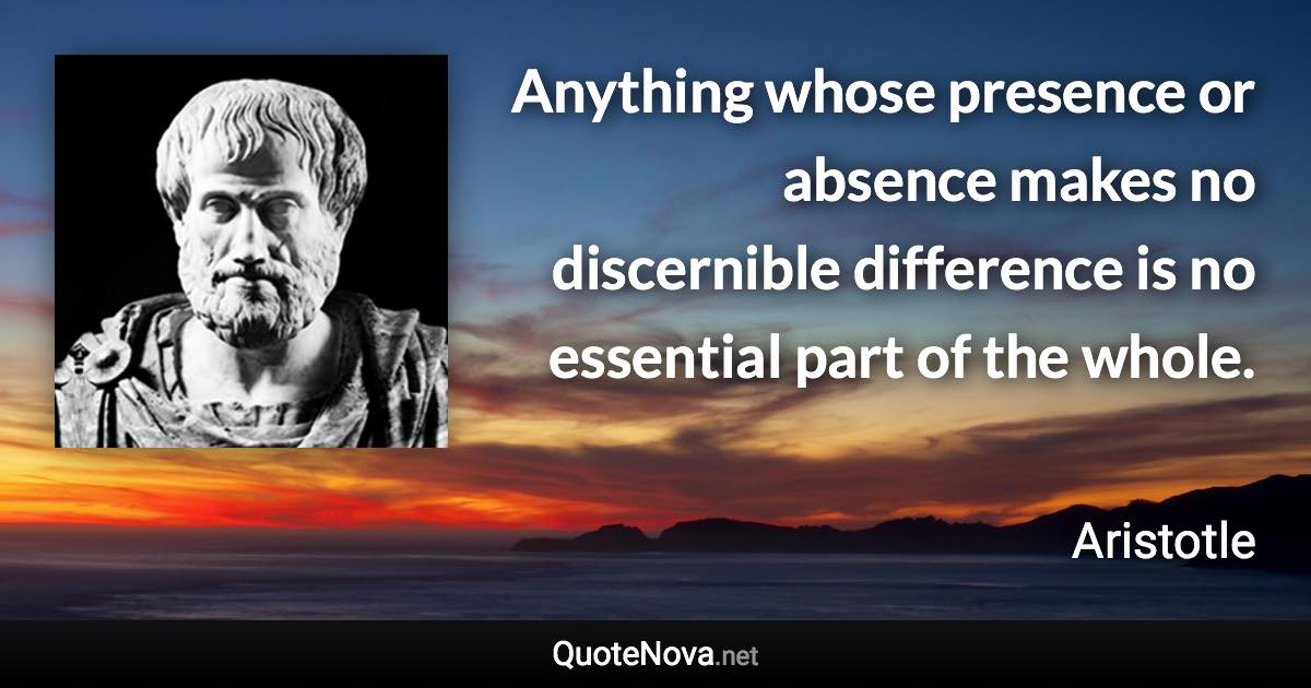 Anything whose presence or absence makes no discernible difference is no essential part of the whole. - Aristotle quote