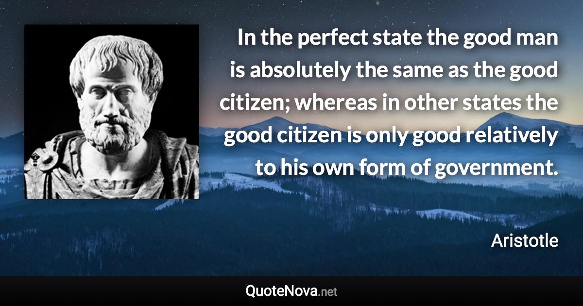 In the perfect state the good man is absolutely the same as the good citizen; whereas in other states the good citizen is only good relatively to his own form of government. - Aristotle quote