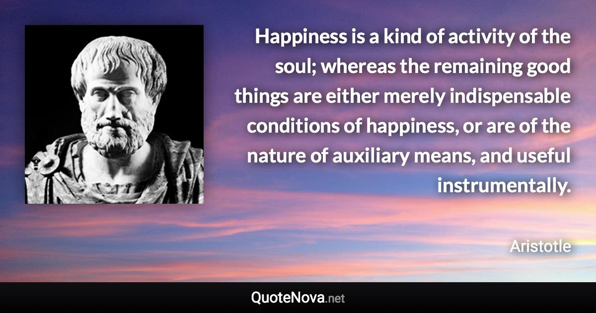 Happiness is a kind of activity of the soul; whereas the remaining good things are either merely indispensable conditions of happiness, or are of the nature of auxiliary means, and useful instrumentally. - Aristotle quote