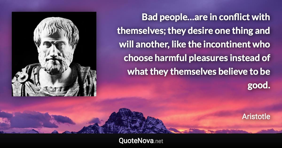 Bad people…are in conflict with themselves; they desire one thing and will another, like the incontinent who choose harmful pleasures instead of what they themselves believe to be good. - Aristotle quote