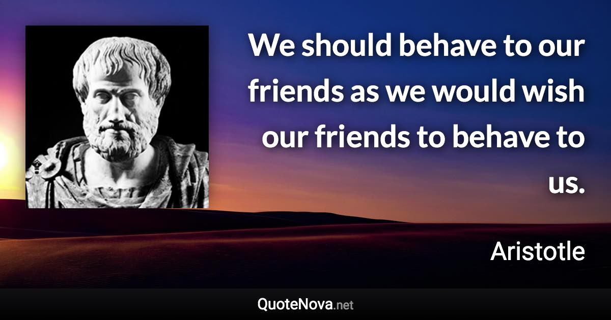 We should behave to our friends as we would wish our friends to behave to us. - Aristotle quote