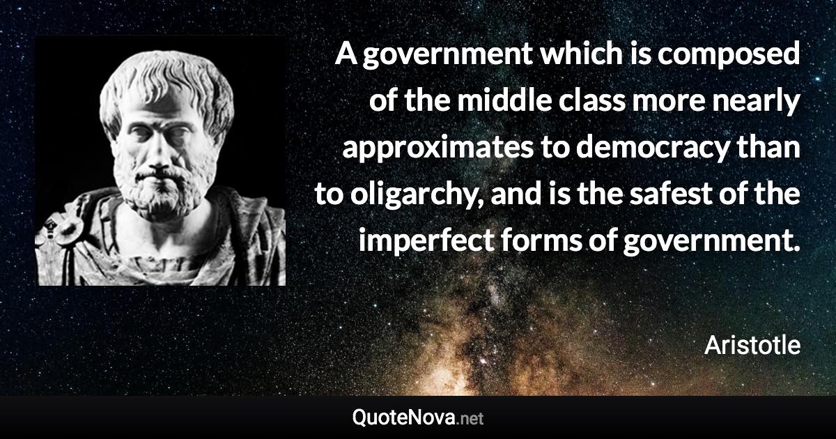 A government which is composed of the middle class more nearly approximates to democracy than to oligarchy, and is the safest of the imperfect forms of government. - Aristotle quote