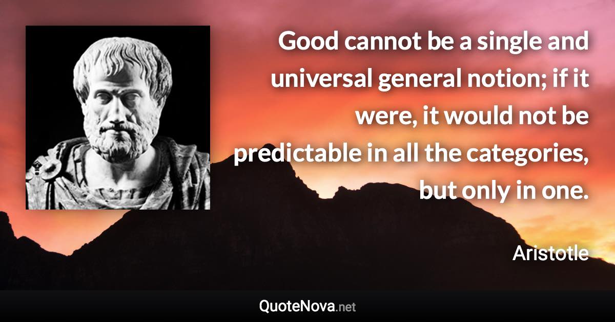 Good cannot be a single and universal general notion; if it were, it would not be predictable in all the categories, but only in one. - Aristotle quote