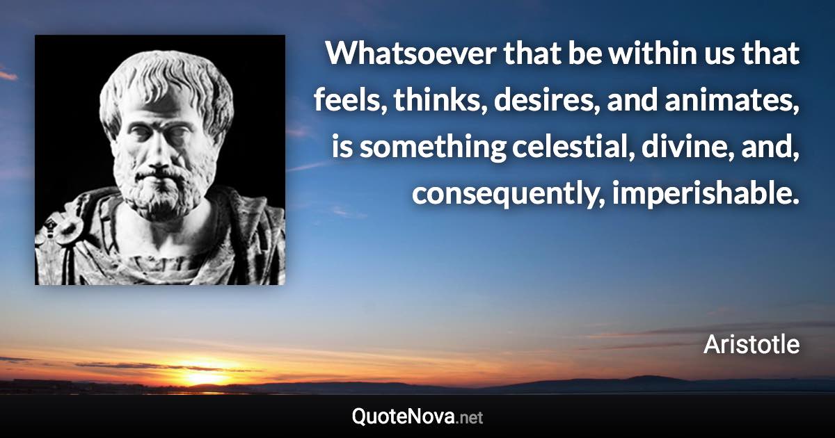 Whatsoever that be within us that feels, thinks, desires, and animates, is something celestial, divine, and, consequently, imperishable. - Aristotle quote
