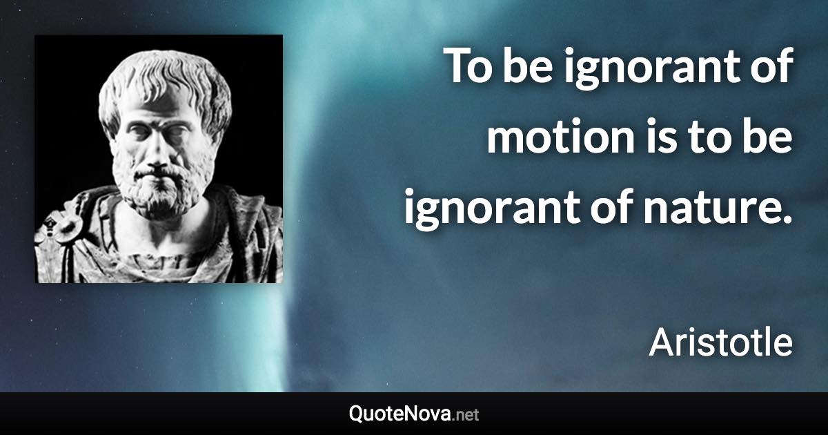 To be ignorant of motion is to be ignorant of nature. - Aristotle quote