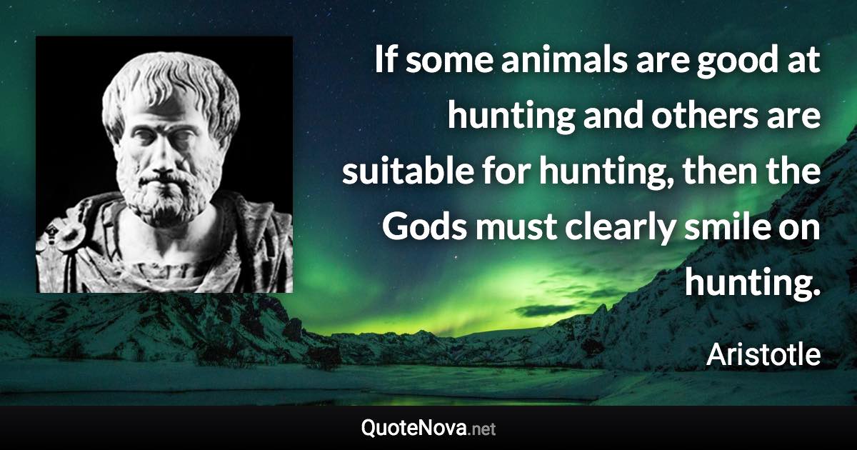 If some animals are good at hunting and others are suitable for hunting, then the Gods must clearly smile on hunting. - Aristotle quote