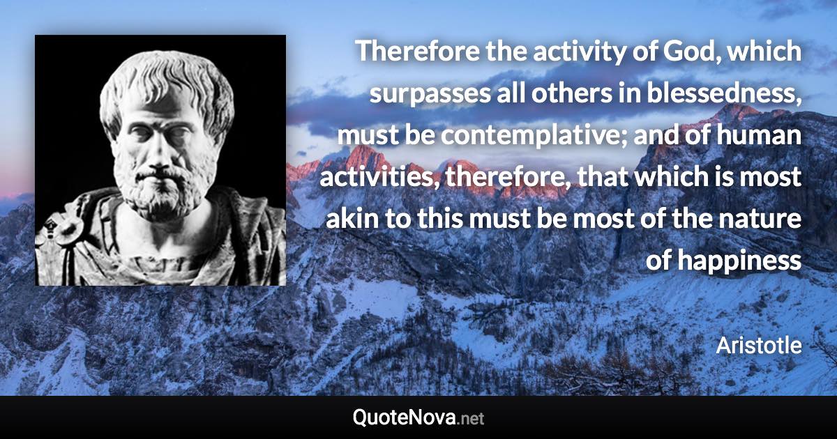 Therefore the activity of God, which surpasses all others in blessedness, must be contemplative; and of human activities, therefore, that which is most akin to this must be most of the nature of happiness - Aristotle quote
