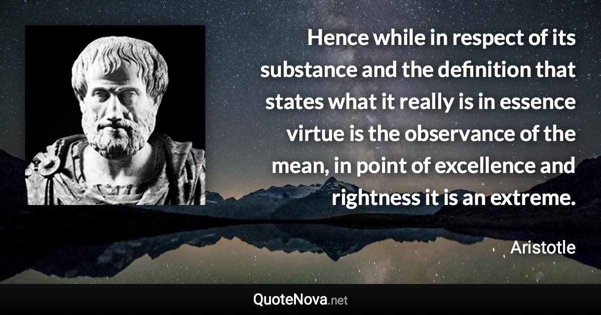 Hence while in respect of its substance and the definition that states what it really is in essence virtue is the observance of the mean, in point of excellence and rightness it is an extreme. - Aristotle quote