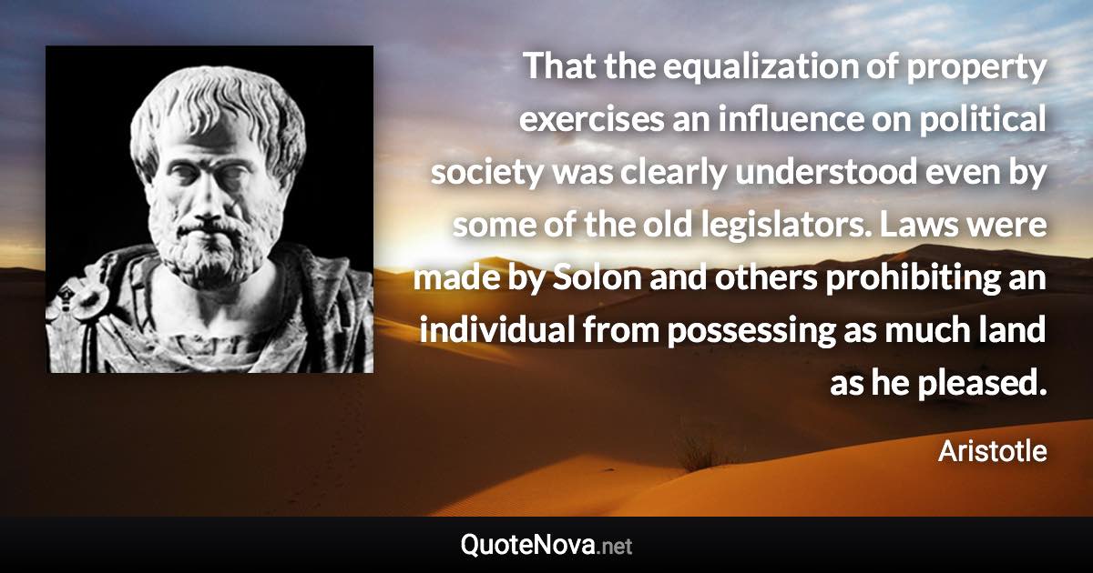 That the equalization of property exercises an influence on political society was clearly understood even by some of the old legislators. Laws were made by Solon and others prohibiting an individual from possessing as much land as he pleased. - Aristotle quote