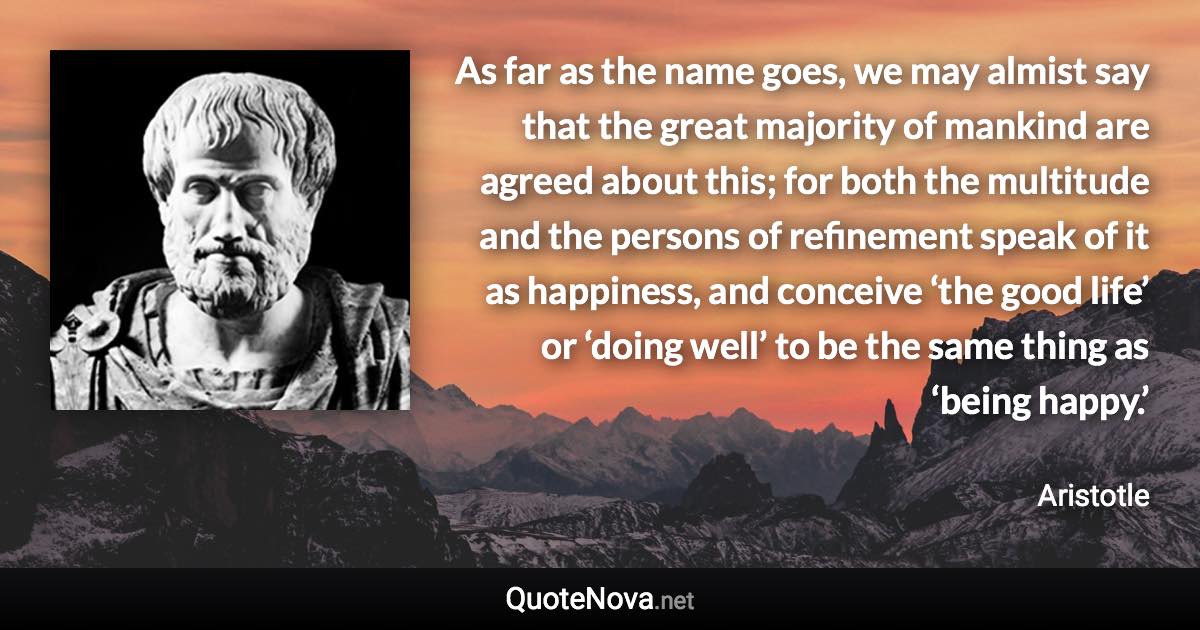As far as the name goes, we may almist say that the great majority of mankind are agreed about this; for both the multitude and the persons of refinement speak of it as happiness, and conceive ‘the good life’ or ‘doing well’ to be the same thing as ‘being happy.’ - Aristotle quote
