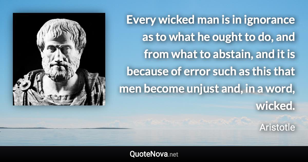 Every wicked man is in ignorance as to what he ought to do, and from what to abstain, and it is because of error such as this that men become unjust and, in a word, wicked. - Aristotle quote