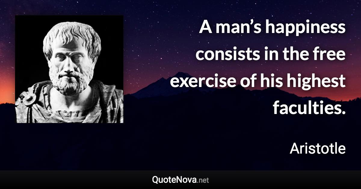 A man’s happiness consists in the free exercise of his highest faculties. - Aristotle quote