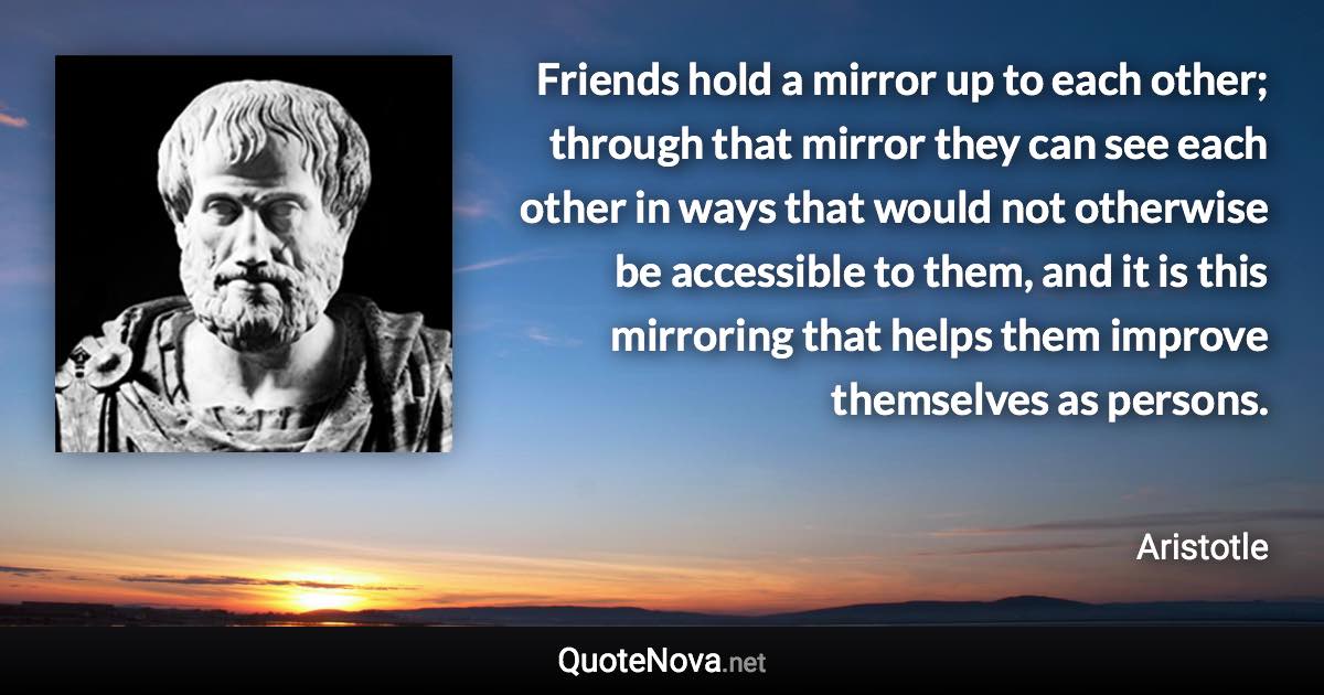 Friends hold a mirror up to each other; through that mirror they can see each other in ways that would not otherwise be accessible to them, and it is this mirroring that helps them improve themselves as persons. - Aristotle quote