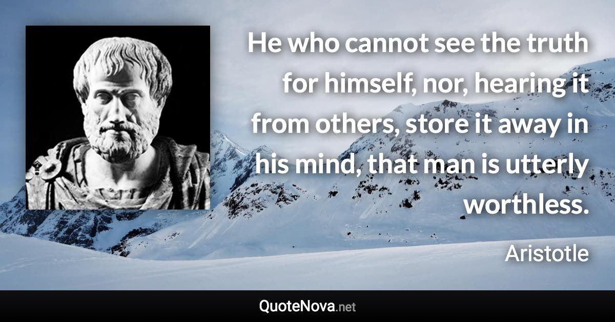 He who cannot see the truth for himself, nor, hearing it from others, store it away in his mind, that man is utterly worthless. - Aristotle quote