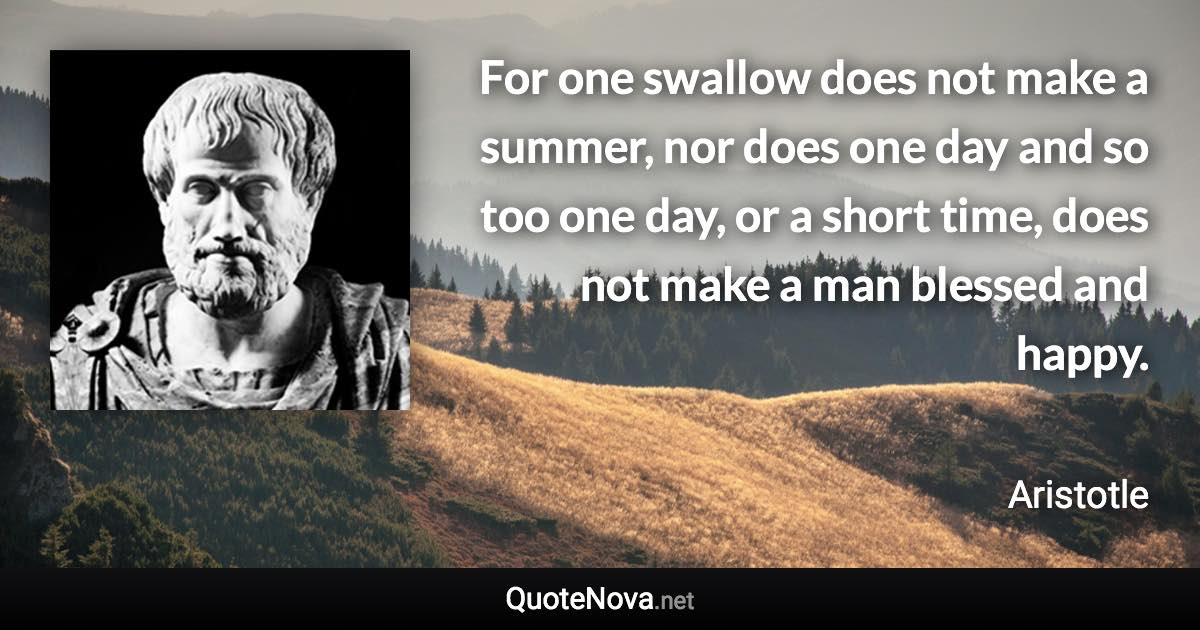 For one swallow does not make a summer, nor does one day and so too one day, or a short time, does not make a man blessed and happy. - Aristotle quote