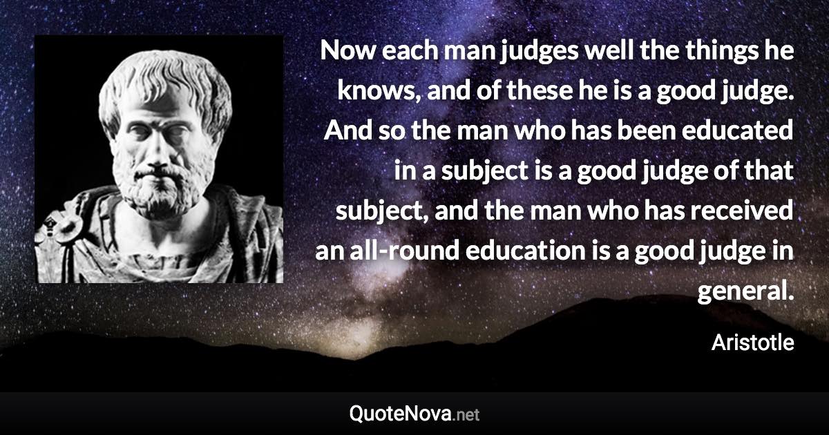 Now each man judges well the things he knows, and of these he is a good judge. And so the man who has been educated in a subject is a good judge of that subject, and the man who has received an all-round education is a good judge in general. - Aristotle quote