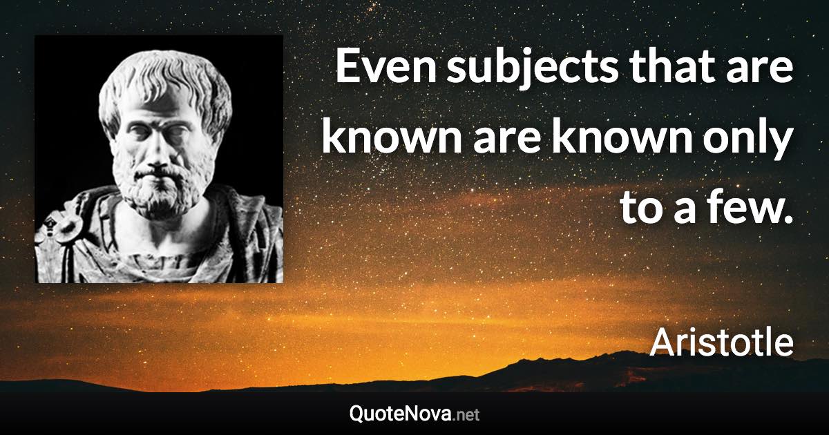 Even subjects that are known are known only to a few. - Aristotle quote