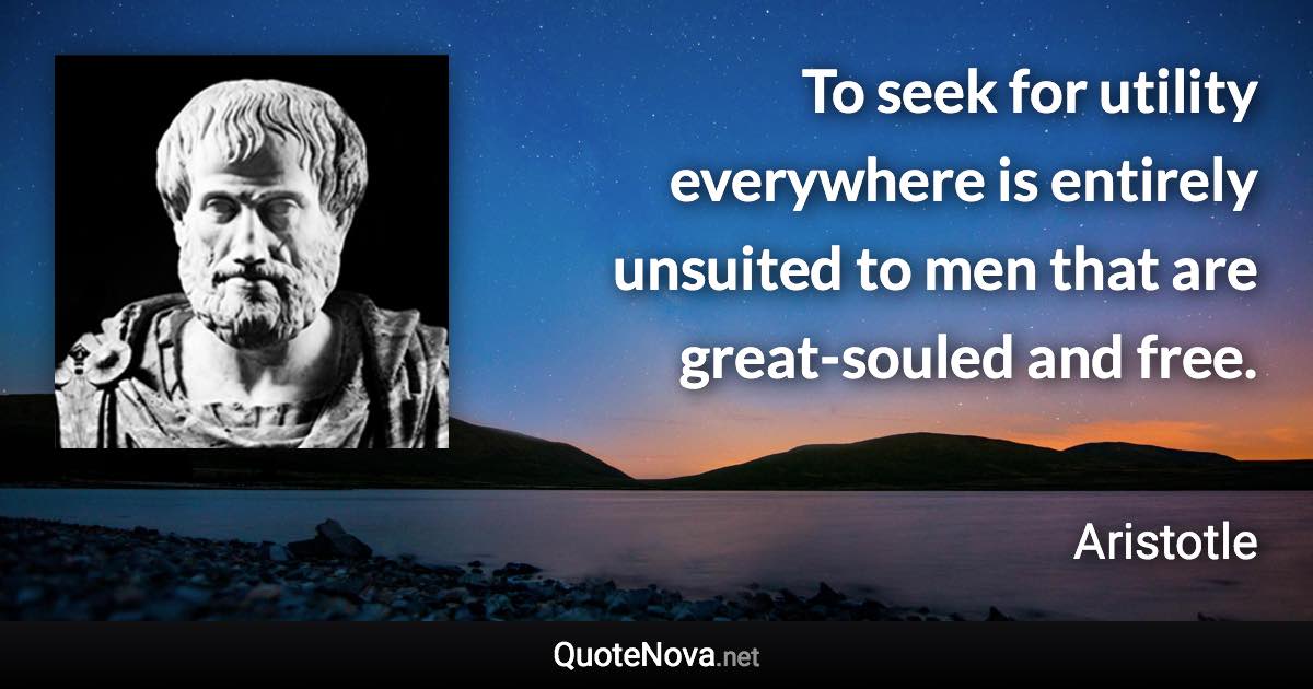 To seek for utility everywhere is entirely unsuited to men that are great-souled and free. - Aristotle quote
